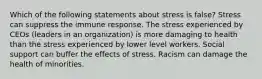 Which of the following statements about stress is false? Stress can suppress the immune response. The stress experienced by CEOs (leaders in an organization) is more damaging to health than the stress experienced by lower level workers. Social support can buffer the effects of stress. Racism can damage the health of minorities.