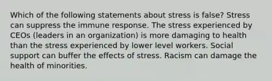 Which of the following statements about stress is false? Stress can suppress the immune response. The stress experienced by CEOs (leaders in an organization) is more damaging to health than the stress experienced by lower level workers. Social support can buffer the effects of stress. Racism can damage the health of minorities.