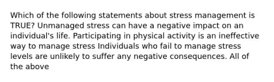 Which of the following statements about stress management is TRUE? Unmanaged stress can have a negative impact on an individual's life. Participating in physical activity is an ineffective way to manage stress Individuals who fail to manage stress levels are unlikely to suffer any negative consequences. All of the above