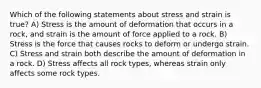 Which of the following statements about stress and strain is true? A) Stress is the amount of deformation that occurs in a rock, and strain is the amount of force applied to a rock. B) Stress is the force that causes rocks to deform or undergo strain. C) Stress and strain both describe the amount of deformation in a rock. D) Stress affects all rock types, whereas strain only affects some rock types.