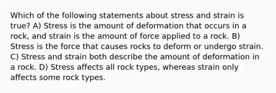 Which of the following statements about stress and strain is true? A) Stress is the amount of deformation that occurs in a rock, and strain is the amount of force applied to a rock. B) Stress is the force that causes rocks to deform or undergo strain. C) Stress and strain both describe the amount of deformation in a rock. D) Stress affects all rock types, whereas strain only affects some rock types.