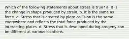 Which of the following statements about stress is true? a. It is the change in shape produced by strain. b. It is the same as force. c. Stress that is created by plate collision is the same everywhere and reflects the total force produced by the interacting plates. d. Stress that is developed during orogeny can be different at various locations.