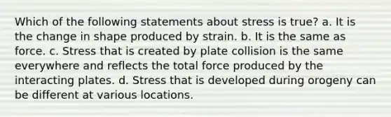 Which of the following statements about stress is true? a. It is the change in shape produced by strain. b. It is the same as force. c. Stress that is created by plate collision is the same everywhere and reflects the total force produced by the interacting plates. d. Stress that is developed during orogeny can be different at various locations.