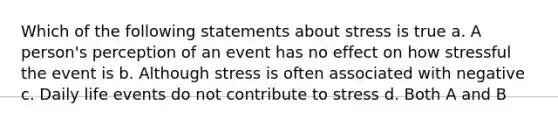 Which of the following statements about stress is true a. A person's perception of an event has no effect on how stressful the event is b. Although stress is often associated with negative c. Daily life events do not contribute to stress d. Both A and B