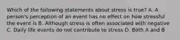 Which of the following statements about stress is true? A. A person's perception of an event has no effect on how stressful the event is B. Although stress is often associated with negative C. Daily life events do not contribute to stress D. Both A and B