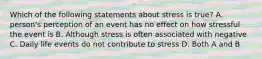 Which of the following statements about stress is true? A. person's perception of an event has no effect on how stressful the event is B. Although stress is often associated with negative C. Daily life events do not contribute to stress D. Both A and B