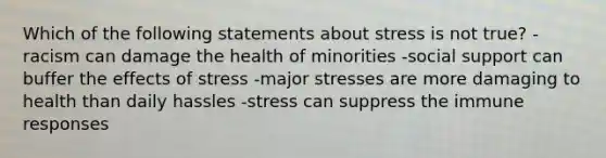 Which of the following statements about stress is not true? -racism can damage the health of minorities -social support can buffer the effects of stress -major stresses are more damaging to health than daily hassles -stress can suppress the immune responses