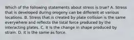 Which of the following statements about stress is true? A. Stress that is developed during orogeny can be different at various locations. B. Stress that is created by plate collision is the same everywhere and reflects the total force produced by the interacting plates. C. It is the change in shape produced by strain. D. It is the same as force.