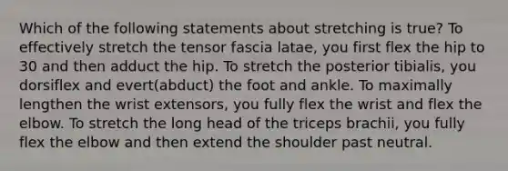 Which of the following statements about stretching is true? To effectively stretch the tensor fascia latae, you first flex the hip to 30 and then adduct the hip. To stretch the posterior tibialis, you dorsiflex and evert(abduct) the foot and ankle. To maximally lengthen the wrist extensors, you fully flex the wrist and flex the elbow. To stretch the long head of the triceps brachii, you fully flex the elbow and then extend the shoulder past neutral.