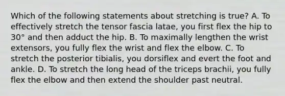 Which of the following statements about stretching is true? A. To effectively stretch the tensor fascia latae, you first flex the hip to 30° and then adduct the hip. B. To maximally lengthen the wrist extensors, you fully flex the wrist and flex the elbow. C. To stretch the posterior tibialis, you dorsiflex and evert the foot and ankle. D. To stretch the long head of the triceps brachii, you fully flex the elbow and then extend the shoulder past neutral.