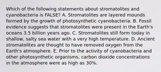 Which of the following statements about stromatolites and cyanobacteria is FALSE? A. Stromatolites are layered mounds formed by the growth of photosynthetic cyanobacteria. B. Fossil evidence suggests that stromatolites were present in the Earth's oceans 3.5 billion years ago. C. Stromatolites still form today in shallow, salty sea water with a very high temperature. D. Ancient stromatolites are thought to have removed oxygen from the Earth's atmosphere. E. Prior to the activity of cyanobacteria and other photosynthetic organisms, carbon dioxide concentrations in the atmosphere were as high as 30%.