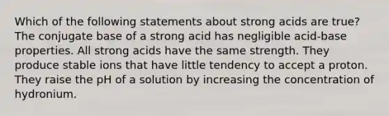 Which of the following statements about strong acids are true? The conjugate base of a strong acid has negligible acid-base properties. All strong acids have the same strength. They produce stable ions that have little tendency to accept a proton. They raise the pH of a solution by increasing the concentration of hydronium.