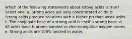 Which of the following statements about strong acids is true? Select one: a. Strong acids are very concentrated acids. b. Strong acids produce solutions with a higher pH than weak acids. c. The conjugate base of a strong acid is itself a strong base. d. All acids have H atoms bonded to electronegative oxygen atoms. e. Strong acids are 100% ionized in water.