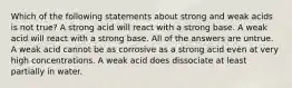 Which of the following statements about strong and weak acids is not true? A strong acid will react with a strong base. A weak acid will react with a strong base. All of the answers are untrue. A weak acid cannot be as corrosive as a strong acid even at very high concentrations. A weak acid does dissociate at least partially in water.