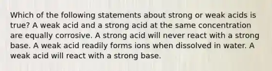 Which of the following statements about strong or weak acids is true? A weak acid and a strong acid at the same concentration are equally corrosive. A strong acid will never react with a strong base. A weak acid readily forms ions when dissolved in water. A weak acid will react with a strong base.