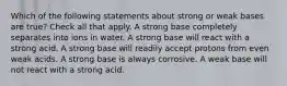 Which of the following statements about strong or weak bases are true? Check all that apply. A strong base completely separates into ions in water. A strong base will react with a strong acid. A strong base will readily accept protons from even weak acids. A strong base is always corrosive. A weak base will not react with a strong acid.