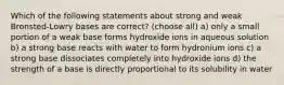 Which of the following statements about strong and weak Bronsted-Lowry bases are correct? (choose all) a) only a small portion of a weak base forms hydroxide ions in aqueous solution b) a strong base reacts with water to form hydronium ions c) a strong base dissociates completely into hydroxide ions d) the strength of a base is directly proportional to its solubility in water