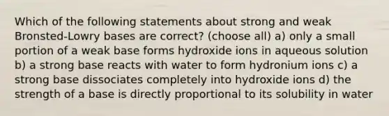 Which of the following statements about strong and weak Bronsted-Lowry bases are correct? (choose all) a) only a small portion of a weak base forms hydroxide ions in aqueous solution b) a strong base reacts with water to form hydronium ions c) a strong base dissociates completely into hydroxide ions d) the strength of a base is directly proportional to its solubility in water