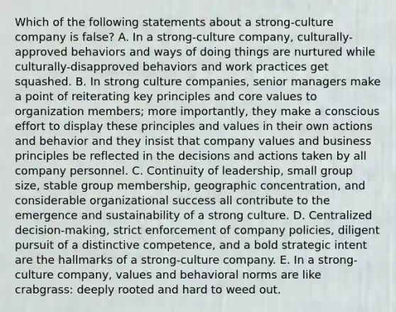 Which of the following statements about a strong-culture company is false? A. In a strong-culture company, culturally-approved behaviors and ways of doing things are nurtured while culturally-disapproved behaviors and work practices get squashed. B. In strong culture companies, senior managers make a point of reiterating key principles and core values to organization members; more importantly, they make a conscious effort to display these principles and values in their own actions and behavior and they insist that company values and business principles be reflected in the decisions and actions taken by all company personnel. C. Continuity of leadership, small group size, stable group membership, geographic concentration, and considerable organizational success all contribute to the emergence and sustainability of a strong culture. D. Centralized decision-making, strict enforcement of company policies, diligent pursuit of a distinctive competence, and a bold strategic intent are the hallmarks of a strong-culture company. E. In a strong-culture company, values and behavioral norms are like crabgrass: deeply rooted and hard to weed out.