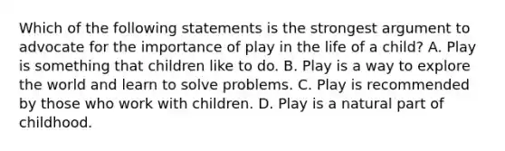 Which of the following statements is the strongest argument to advocate for the importance of play in the life of a child? A. Play is something that children like to do. B. Play is a way to explore the world and learn to solve problems. C. Play is recommended by those who work with children. D. Play is a natural part of childhood.