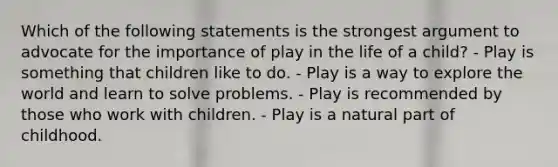 Which of the following statements is the strongest argument to advocate for the importance of play in the life of a child? - Play is something that children like to do. - Play is a way to explore the world and learn to solve problems. - Play is recommended by those who work with children. - Play is a natural part of childhood.