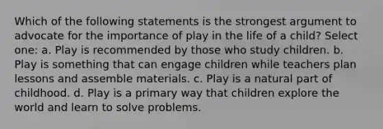 Which of the following statements is the strongest argument to advocate for the importance of play in the life of a child? Select one: a. Play is recommended by those who study children. b. Play is something that can engage children while teachers plan lessons and assemble materials. c. Play is a natural part of childhood. d. Play is a primary way that children explore the world and learn to solve problems.