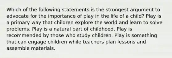 Which of the following statements is the strongest argument to advocate for the importance of play in the life of a child? Play is a primary way that children explore the world and learn to solve problems. Play is a natural part of childhood. Play is recommended by those who study children. Play is something that can engage children while teachers plan lessons and assemble materials.