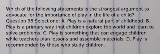 Which of the following statements is the strongest argument to advocate for the importance of play in the life of a child? Question 38 Select one: A. Play is a natural part of childhood. B. Play is a primary way that children explore the world and learn to solve problems. C. Play is something that can engage children while teachers plan lessons and assemble materials. D. Play is recommended by those who study children.