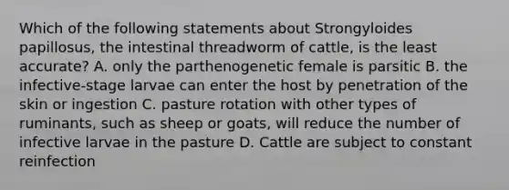 Which of the following statements about Strongyloides papillosus, the intestinal threadworm of cattle, is the least accurate? A. only the parthenogenetic female is parsitic B. the infective-stage larvae can enter the host by penetration of the skin or ingestion C. pasture rotation with other types of ruminants, such as sheep or goats, will reduce the number of infective larvae in the pasture D. Cattle are subject to constant reinfection