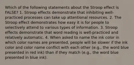 Which of the following statements about the Stroop effect is FALSE? 1. Stroop effects demonstrate that inhibiting well-practiced processes can take up attentional resources. 2. The Stroop effect demonstrates how easy it is for people to selectively attend to various types of information. 3. Stroop effects demonstrate that word reading is well-practiced and relatively automatic. 4. When asked to name the ink color in which color names are presented, people will be slower if the ink color and color name conflict with each other (e.g., the word blue presented in red ink) than if they match (e.g., the word blue presented in blue ink).