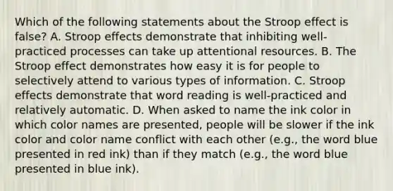 Which of the following statements about the Stroop effect is false? A. Stroop effects demonstrate that inhibiting well-practiced processes can take up attentional resources. B. The Stroop effect demonstrates how easy it is for people to selectively attend to various types of information. C. Stroop effects demonstrate that word reading is well-practiced and relatively automatic. D. When asked to name the ink color in which color names are presented, people will be slower if the ink color and color name conflict with each other (e.g., the word blue presented in red ink) than if they match (e.g., the word blue presented in blue ink).