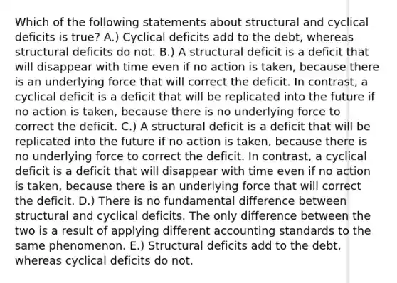 Which of the following statements about structural and cyclical deficits is true? A.) Cyclical deficits add to the debt, whereas structural deficits do not. B.) A structural deficit is a deficit that will disappear with time even if no action is taken, because there is an underlying force that will correct the deficit. In contrast, a cyclical deficit is a deficit that will be replicated into the future if no action is taken, because there is no underlying force to correct the deficit. C.) A structural deficit is a deficit that will be replicated into the future if no action is taken, because there is no underlying force to correct the deficit. In contrast, a cyclical deficit is a deficit that will disappear with time even if no action is taken, because there is an underlying force that will correct the deficit. D.) There is no fundamental difference between structural and cyclical deficits. The only difference between the two is a result of applying different accounting standards to the same phenomenon. E.) Structural deficits add to the debt, whereas cyclical deficits do not.