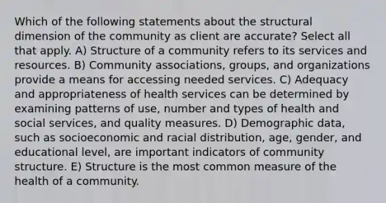 Which of the following statements about the structural dimension of the community as client are accurate? Select all that apply. A) Structure of a community refers to its services and resources. B) Community associations, groups, and organizations provide a means for accessing needed services. C) Adequacy and appropriateness of health services can be determined by examining patterns of use, number and types of health and social services, and quality measures. D) Demographic data, such as socioeconomic and racial distribution, age, gender, and educational level, are important indicators of community structure. E) Structure is the most common measure of the health of a community.