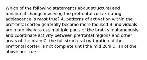 Which of the following statements about structural and functional change involving the prefrontal cortex during adolescence is most true? A. patterns of activation within the prefrontal cortex generally become more focused B. individuals are more likely to use multiple parts of the brain simultaneously and coordinate activity between prefrontal regions and other areas of the brain C. the full structural maturation of the prefrontal cortex is not complete until the mid 20's D. all of the above are true