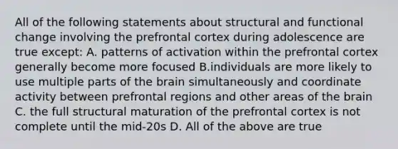 All of the following statements about structural and functional change involving the prefrontal cortex during adolescence are true except: A. patterns of activation within the prefrontal cortex generally become more focused B.individuals are more likely to use multiple parts of the brain simultaneously and coordinate activity between prefrontal regions and other areas of the brain C. the full structural maturation of the prefrontal cortex is not complete until the mid-20s D. All of the above are true