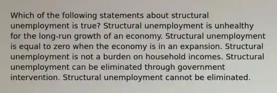 Which of the following statements about structural unemployment is true? Structural unemployment is unhealthy for the long-run growth of an economy. Structural unemployment is equal to zero when the economy is in an expansion. Structural unemployment is not a burden on household incomes. Structural unemployment can be eliminated through government intervention. Structural unemployment cannot be eliminated.