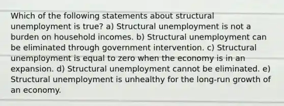 Which of the following statements about structural unemployment is true? a) Structural unemployment is not a burden on household incomes. b) Structural unemployment can be eliminated through government intervention. c) Structural unemployment is equal to zero when the economy is in an expansion. d) Structural unemployment cannot be eliminated. e) Structural unemployment is unhealthy for the long-run growth of an economy.