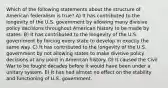 Which of the following statements about the structure of American federalism is true? A) It has contributed to the longevity of the U.S. government by allowing many divisive policy decisions throughout American history to be made by states. B) It has contributed to the longevity of the U.S. government by forcing every state to develop in exactly the same way. C) It has contributed to the longevity of the U.S. government by not allowing states to make divisive policy decisions at any point in American history. D) It caused the Civil War to be fought decades before it would have been under a unitary system. E) It has had almost no effect on the stability and functioning of U.S. government.