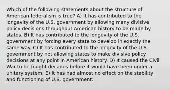 Which of the following statements about the structure of American federalism is true? A) It has contributed to the longevity of the U.S. government by allowing many divisive policy decisions throughout American history to be made by states. B) It has contributed to the longevity of the U.S. government by forcing every state to develop in exactly the same way. C) It has contributed to the longevity of the U.S. government by not allowing states to make divisive policy decisions at any point in American history. D) It caused the Civil War to be fought decades before it would have been under a unitary system. E) It has had almost no effect on the stability and functioning of U.S. government.