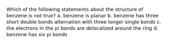 Which of the following statements about the structure of benzene is not true? a. benzene is planar b. benzene has three short double bonds alternation with three longer single bonds c. the electrons in the pi bonds are delocalized around the ring d. benzene has six pi bonds