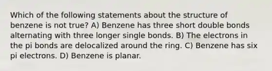 Which of the following statements about the structure of benzene is not true? A) Benzene has three short double bonds alternating with three longer single bonds. B) The electrons in the pi bonds are delocalized around the ring. C) Benzene has six pi electrons. D) Benzene is planar.