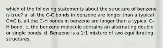 which of the following statements about the structure of benzene is true? a. all the C-C bonds in benzene are longer than a typical C=C b. all the C-H bonds in benzene are longer than a typical C-H bond. c. the benzene molecule contains an alternating double or single bonds. d. Benzene is a 1:1 mixture of two equilibrating structures.