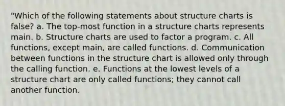 "Which of the following statements about structure charts is false? a. The top-most function in a structure charts represents main. b. Structure charts are used to factor a program. c. All functions, except main, are called functions. d. Communication between functions in the structure chart is allowed only through the calling function. e. Functions at the lowest levels of a structure chart are only called functions; they cannot call another function.