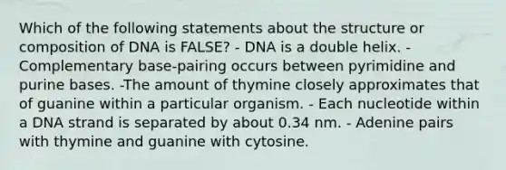 Which of the following statements about the structure or composition of DNA is FALSE? - DNA is a double helix. - Complementary base-pairing occurs between pyrimidine and purine bases. -The amount of thymine closely approximates that of guanine within a particular organism. - Each nucleotide within a DNA strand is separated by about 0.34 nm. - Adenine pairs with thymine and guanine with cytosine.