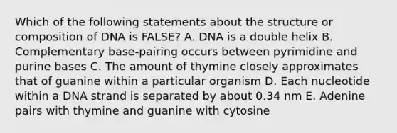 Which of the following statements about the structure or composition of DNA is FALSE? A. DNA is a double helix B. Complementary base-pairing occurs between pyrimidine and purine bases C. The amount of thymine closely approximates that of guanine within a particular organism D. Each nucleotide within a DNA strand is separated by about 0.34 nm E. Adenine pairs with thymine and guanine with cytosine