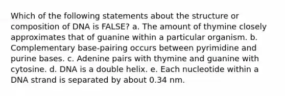 Which of the following statements about the structure or composition of DNA is FALSE? a. The amount of thymine closely approximates that of guanine within a particular organism. b. Complementary base-pairing occurs between pyrimidine and purine bases. c. Adenine pairs with thymine and guanine with cytosine. d. DNA is a double helix. e. Each nucleotide within a DNA strand is separated by about 0.34 nm.