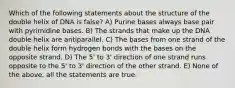 Which of the following statements about the structure of the double helix of DNA is false? A) Purine bases always base pair with pyrimidine bases. B) The strands that make up the DNA double helix are antiparallel. C) The bases from one strand of the double helix form hydrogen bonds with the bases on the opposite strand. D) The 5' to 3' direction of one strand runs opposite to the 5' to 3' direction of the other strand. E) None of the above, all the statements are true.