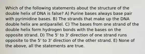 Which of the following statements about the structure of the double helix of DNA is false? A) Purine bases always base pair with pyrimidine bases. B) The strands that make up the DNA double helix are antiparallel. C) The bases from one strand of the double helix form hydrogen bonds with the bases on the opposite strand. D) The 5' to 3' direction of one strand runs opposite to the 5' to 3' direction of the other strand. E) None of the above, all the statements are true.