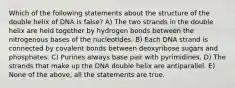 Which of the following statements about the structure of the double helix of DNA is false? A) The two strands in the double helix are held together by hydrogen bonds between the nitrogenous bases of the nucleotides. B) Each DNA strand is connected by covalent bonds between deoxyribose sugars and phosphates. C) Purines always base pair with pyrimidines. D) The strands that make up the DNA double helix are antiparallel. E) None of the above, all the statements are true.