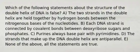 Which of the following statements about the structure of the double helix of DNA is false? A) The two strands in the double helix are held together by hydrogen bonds between the nitrogenous bases of the nucleotides. B) Each DNA strand is connected by <a href='https://www.questionai.com/knowledge/kWply8IKUM-covalent-bonds' class='anchor-knowledge'>covalent bonds</a> between deoxyribose sugars and phosphates. C) Purines always base pair with pyrimidines. D) The strands that make up the DNA double helix are antiparallel. E) None of the above, all the statements are true.